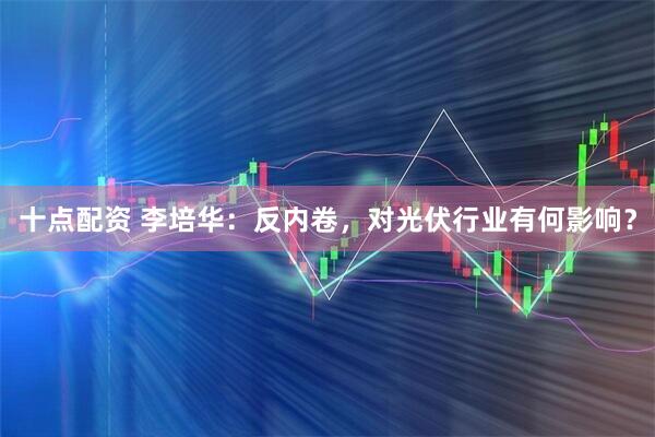 十点配资 李培华：反内卷，对光伏行业有何影响？