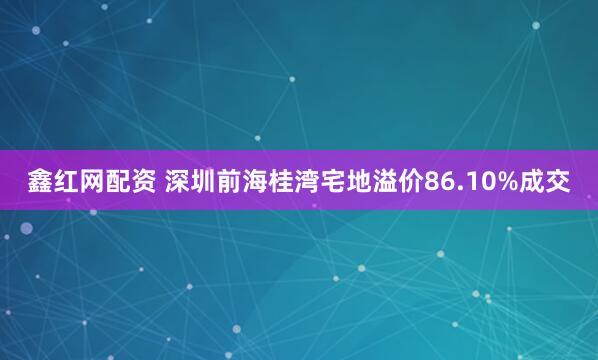 鑫红网配资 深圳前海桂湾宅地溢价86.10%成交