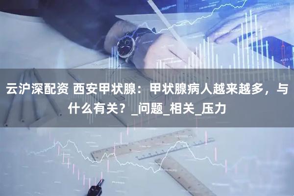 云沪深配资 西安甲状腺：甲状腺病人越来越多，与什么有关？_问题_相关_压力