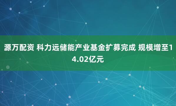 源万配资 科力远储能产业基金扩募完成 规模增至14.02亿元