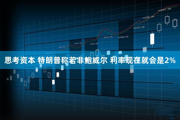 思考资本 特朗普称若非鲍威尔 利率现在就会是2%