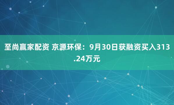 至尚赢家配资 京源环保：9月30日获融资买入313.24万元