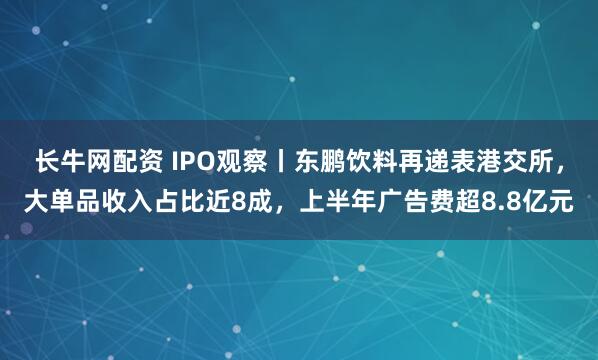 长牛网配资 IPO观察丨东鹏饮料再递表港交所，大单品收入占比近8成，上半年广告费超8.8亿元