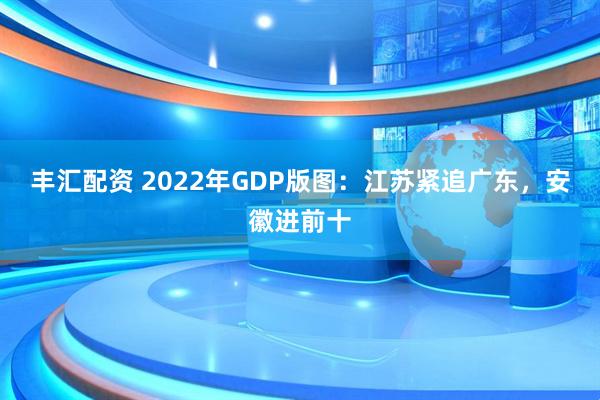 丰汇配资 2022年GDP版图：江苏紧追广东，安徽进前十