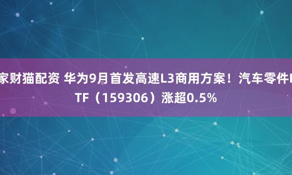 家财猫配资 华为9月首发高速L3商用方案！汽车零件ETF（159306）涨超0.5%