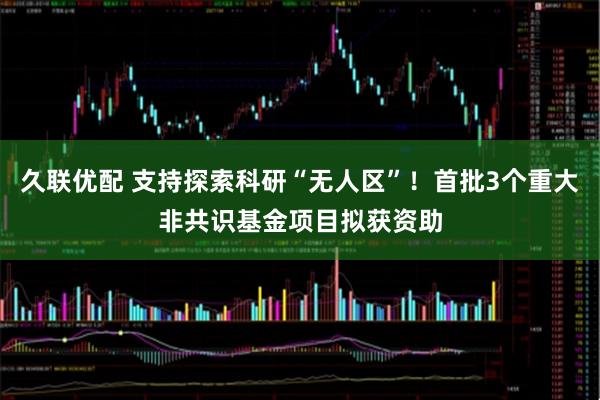 久联优配 支持探索科研“无人区”！首批3个重大非共识基金项目拟获资助